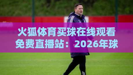 火狐体育买球在线观看免费直播站：2026年球迷必知的四大观赛技巧与避坑指南