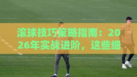 滚球技巧策略指南：2026年实战进阶，这些细节新手最容易忽略！
