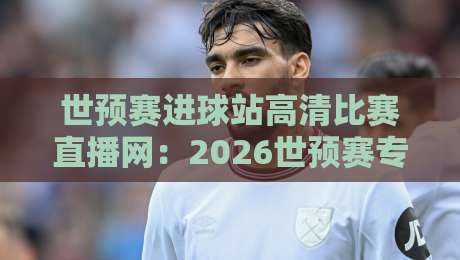 世预赛进球站高清比赛直播网：2026世预赛专属利器，错过也能补看每一个精彩进球！