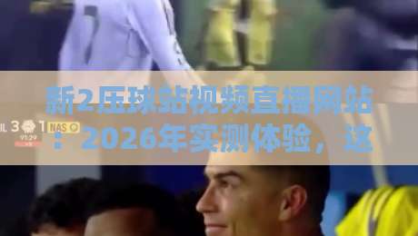 新2压球站视频直播网站：2026年实测体验，这平台到底值不值得追？