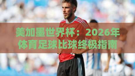 美加墨世界杯：2026年体育足球比球终极指南（美加墨世界杯）