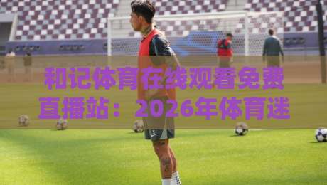 和记体育在线观看免费直播站：2026年体育迷必备的高清观赛指南