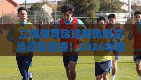 立博体育堵球网免费高清观看直播!2026年最全使用攻略与避坑指南 立博体育堵球网免费高清观看直播!2026年最全使用攻略与避坑指南