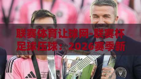 联赛体育让球网-联赛杯足球压球：2026赛季新玩法与避坑指南（联赛体育让球网）