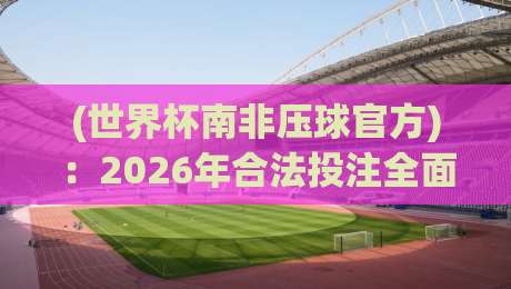 (世界杯南非压球官方)：2026年合法投注全面解析与实用指南
