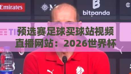 预选赛足球买球站视频直播网站：2026世界杯预选赛观赛与购票全指南