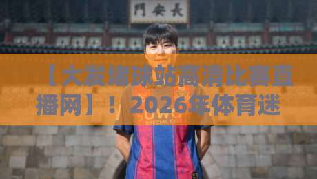 【大发堵球站高清比赛直播网】！2026年体育迷的真实评测与使用指南