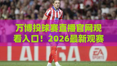 万博投球赛直播官网观看入口！2026最新观赛指南与入口解析