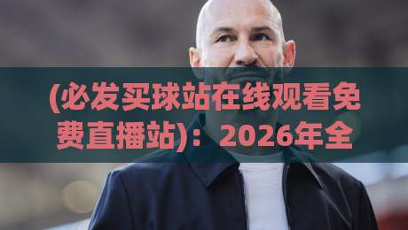 (必发买球站在线观看免费直播站)：2026年全新升级，高清免费直播一站式观赛全攻略，球迷必备的五大亮点与操作指南