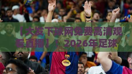 【大发下球网免费高清观看直播】！2026年足球迷篮球迷必看：免费高清直播入口、赛程安排与观看技巧全解析