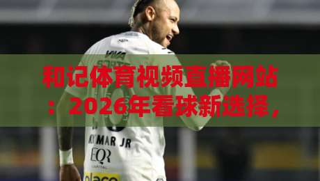 和记体育视频直播网站:2026年看球新选择,高清流畅不卡顿? 和记体育视频直播网站:2026年看球新选择,高清流畅不卡顿?