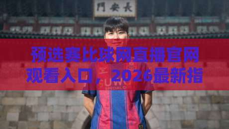 预选赛比球网直播官网观看入口，2026最新指南+实测避坑（预选赛）