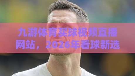 九游体育买球视频直播网站，2026年看球新选择？聊聊我的真实体验
