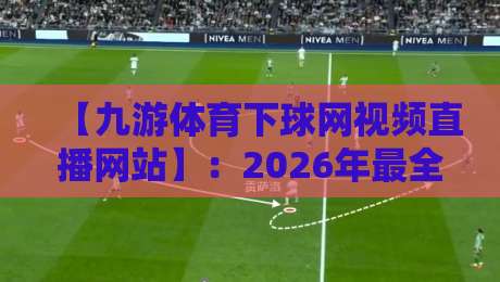 【九游体育下球网视频直播网站】：2026年最全观赛指南与实用技巧