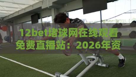 12bet堵球网在线观看免费直播站：2026年资深球迷的（12bet堵球网在线观看免费直播站）真实评测