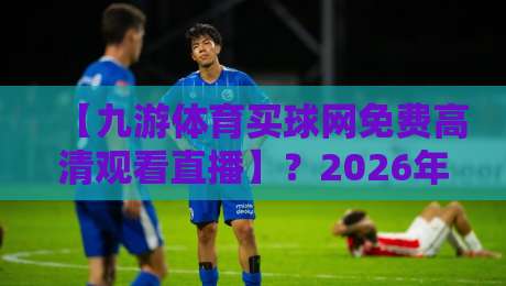 【九游体育买球网免费高清观看直播】？2026年最全实测体验来了