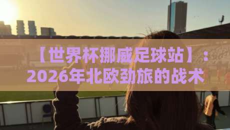 【世界杯挪威足球站】：2026年北欧劲旅的战术革新与球迷文化深度解析