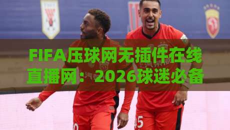 FIFA压球网无插件在线直播网：2026球迷必备利器【FIFA压球网无插件在线直播网】