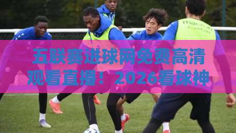 五联赛进球网免费高清观看直播!2026看球神器全面评测 五联赛进球网免费高清观看直播!2026看球神器全面评测