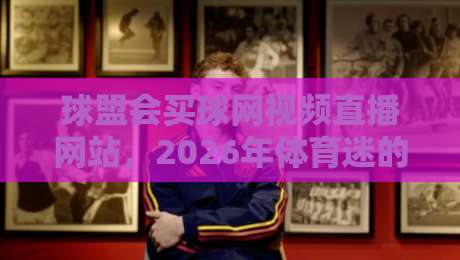 球盟会买球网视频直播网站,2026年体育迷的新选择? 球盟会买球网视频直播网站,2026年体育迷的新选择?