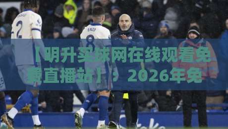 【明升买球网在线观看免费直播站】:2026年免费观看顶级赛事全攻略——资深编辑实测报告 【明升买球网在线观看免费直播站】:2026年免费观看顶级赛事全攻略——资深编辑实测报告