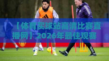 【体育买球站高清比赛直播网】2026年最佳观赛平台深度评测与实用技巧分享