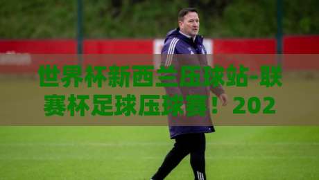 世界杯新西兰压球站-联赛杯足球压球赛！2026赛季赛程、看点与观赛攻略