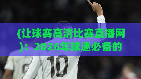 (让球赛高清比赛直播网)：2026年球迷必备的观赛指南与避坑真相