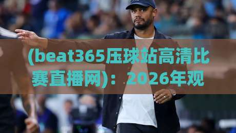 (beat365压球站高清比赛直播网):2026年观赛新选择,高清流畅体验升级 (beat365压球站高清比赛直播网):2026年观赛新选择,高清流畅体验升级