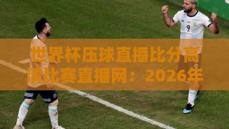 世界杯压球直播比分高清比赛直播网:2026年看球新姿势(亲测好用) 世界杯压球直播比分高清比赛直播网:2026年看球新姿势(亲测好用)