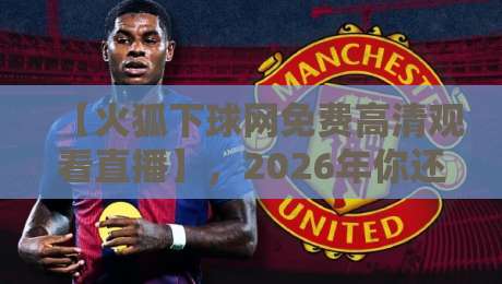 【火狐下球网免费高清观看直播】，2026年你还不知道这些吗？