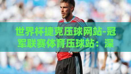 世界杯捷克压球网站-冠军联赛体育压球站：深度解析【世界杯捷克压球网站】2026热门赛事投注指南