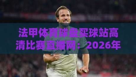 法甲体育球盘买球站高清比赛直播网：2026年观赛新选择，球迷必看！
