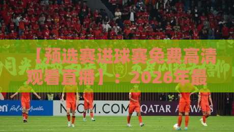 【预选赛进球赛免费高清观看直播】:2026年最全观赛指南与真人实测体验 【预选赛进球赛免费高清观看直播】:2026年最全观赛指南与真人实测体验