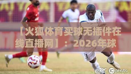 【火狐体育买球无插件在线直播网】：2026年球迷看球，这款平台到底值不值得用？