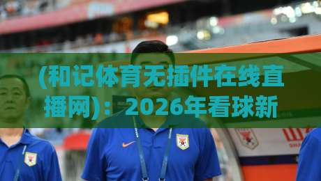 (和记体育无插件在线直播网)：2026年看球新选择，无插件流畅体验全面解析