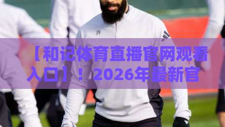 【和记体育直播官网观看入口】!2026年最新官方通道与实用技巧 【和记体育直播官网观看入口】!2026年最新官方通道与实用技巧