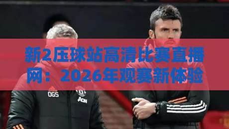 新2压球站高清比赛直播网:2026年观赛新体验,你还在用旧平台吗?(新2压球站高清比赛直播网) 新2压球站高清比赛直播网:2026年观赛新体验,你还在用旧平台吗?(新2压球站高清比赛直播网)