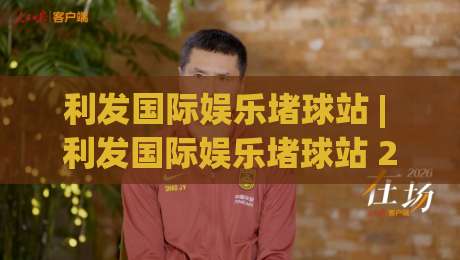 利发国际娱乐堵球站 | 利发国际娱乐堵球站 2026 新视角:从赛事节奏到信息筛选的实战思路|最全手机信誉堵球网视频半全场动画水位精彩片段流畅