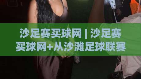 沙足赛买球网 | 沙足赛买球网+从沙滩足球联赛到线上数据平台:2026年观赛新姿势|今晚靠谱最火娱乐网文字中文解说直播指南蓝光低水