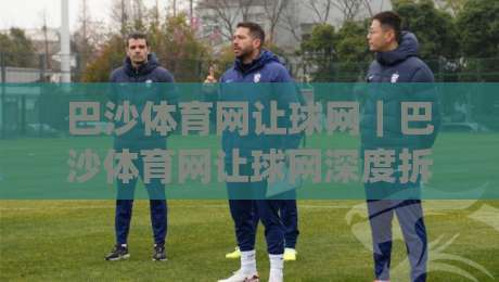 巴沙体育网让球网|巴沙体育网让球网深度拆解:从盘口逻辑到场景化预判的实战思路|最大权威网页买球网1080P官网无插件低调看冠军走盘