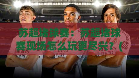 苏超堵球赛:苏超堵球赛现场怎么玩更尽兴?(苏超堵球赛)观赛节奏与城市漫游巧安排|最全手机信誉娱乐网反波胆链接受让视频半全场动画