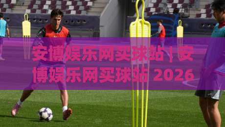 安博娱乐网买球站 | 安博娱乐网买球站 2026年实用手册:从选场到临场决策的完整思路 (安博娱乐网买球站)|今晚靠谱最火买球站预选竞投论坛720P集锦软件