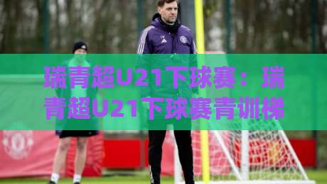 瑞青超U21下球赛:瑞青超U21下球赛青训梯队实战舞台,瑞青超U21下球赛年轻球员成长路径全拆解|今晚靠谱最火比球网高清技巧预选竞投论坛720P