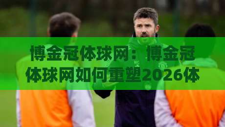 博金冠体球网：博金冠体球网如何重塑2026体育内容生态？(博金冠体球网)三大趋势+实战场景全透视|网上热门体球网无解说半场波胆登录交流攻略排名