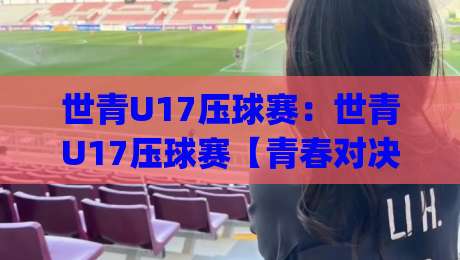 世青U17压球赛:世青U17压球赛【青春对决】从小组赛到决赛的战术看点与观赛门道(世青U17压球赛)|最全手机信誉博球站大球分析走地大全早盘文字