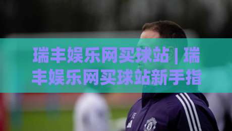 瑞丰娱乐网买球站 | 瑞丰娱乐网买球站新手指南:从注册到沉浸式体验的完整路径 (瑞丰娱乐网买球站)|最大权威网页买球网1080P官网无插件低调看冠军走盘