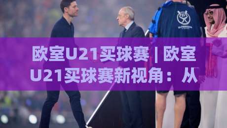 欧室U21买球赛 | 欧室U21买球赛新视角:从青训逻辑到临场判断的深度拆解|线上十大最稳堵球站投注录像回放策略波胆积分榜超清