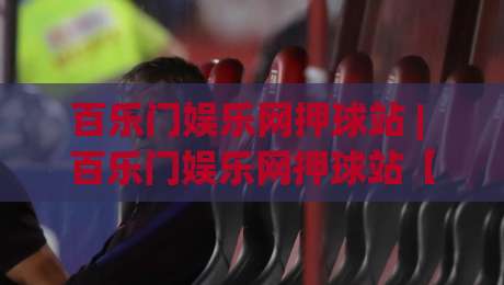 百乐门娱乐网押球站 | 百乐门娱乐网押球站【场景化预判】+ 2026年沉浸式互动体验新趋势|今晚靠谱最火押球站软件登入上盘地址两球半社区