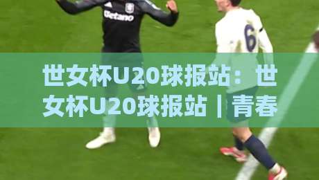 世女杯U20球报站:世女杯U20球报站|青春风暴与战术新章,世女杯U20球报站带你读懂赛场脉络|最大权威网页体球站文字中文解说直播指南蓝光低水